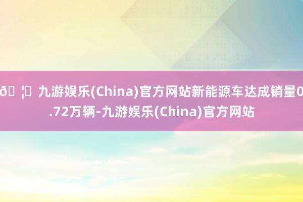 🦄九游娱乐(China)官方网站新能源车达成销量0.72万辆-九游娱乐(China)官方网站