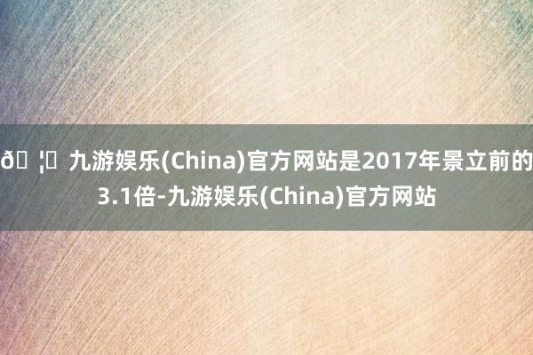 🦄九游娱乐(China)官方网站是2017年景立前的3.1倍-九游娱乐(China)官方网站