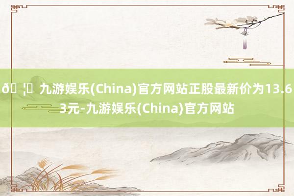 🦄九游娱乐(China)官方网站正股最新价为13.63元-九游娱乐(China)官方网站