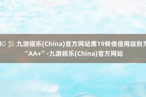 🦄九游娱乐(China)官方网站鹰19转债信用级别为“AA+”-九游娱乐(China)官方网站