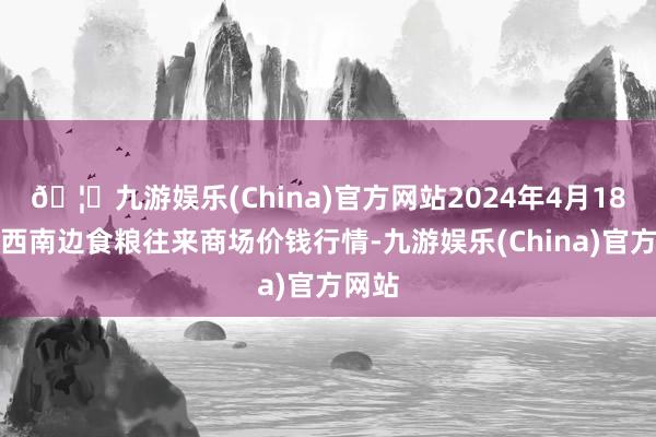 🦄九游娱乐(China)官方网站2024年4月18日江西南边食粮往来商场价钱行情-九游娱乐(China)官方网站