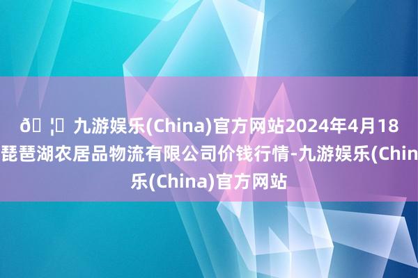 🦄九游娱乐(China)官方网站2024年4月18日江西九江琵琶湖农居品物流有限公司价钱行情-九游娱乐(China)官方网站