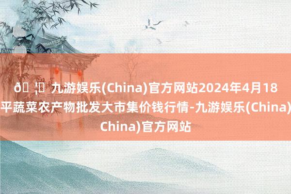 🦄九游娱乐(China)官方网站2024年4月18日江西乐平蔬菜农产物批发大市集价钱行情-九游娱乐(China)官方网站