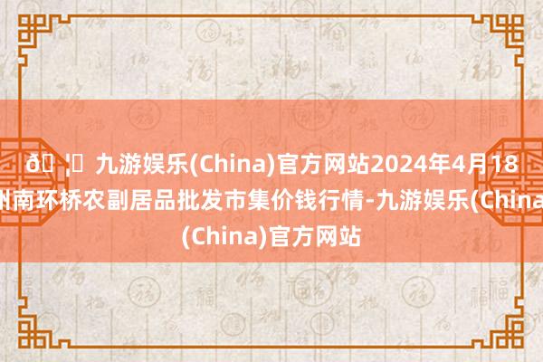 🦄九游娱乐(China)官方网站2024年4月18日江苏苏州南环桥农副居品批发市集价钱行情-九游娱乐(China)官方网站