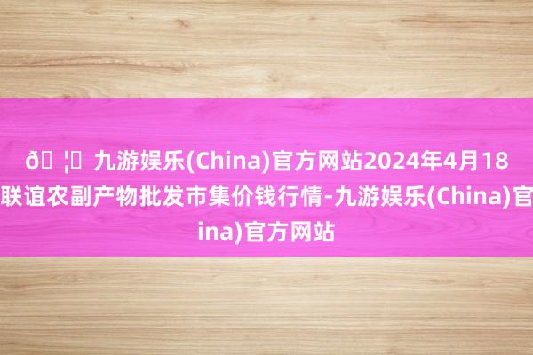 🦄九游娱乐(China)官方网站2024年4月18日江苏联谊农副产物批发市集价钱行情-九游娱乐(China)官方网站