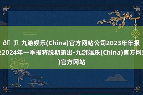 🦄九游娱乐(China)官方网站公司2023年年报及2024年一季报将脱期露出-九游娱乐(China)官方网站