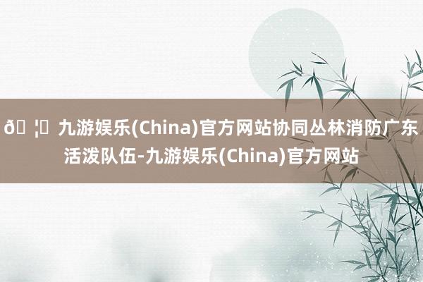 🦄九游娱乐(China)官方网站协同丛林消防广东活泼队伍-九游娱乐(China)官方网站