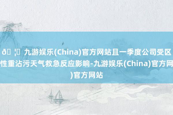 🦄九游娱乐(China)官方网站且一季度公司受区域性重沾污天气救急反应影响-九游娱乐(China)官方网站