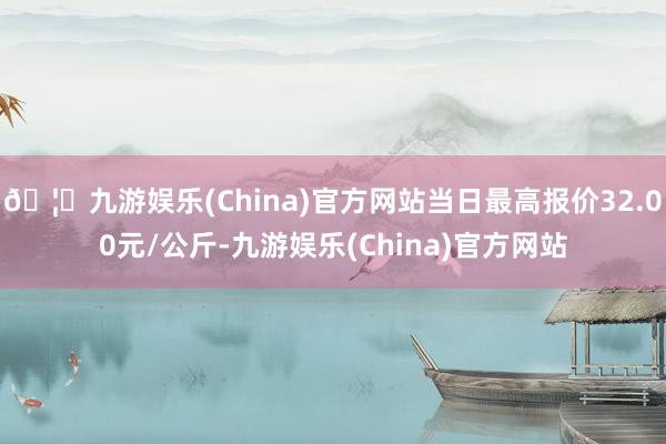 🦄九游娱乐(China)官方网站当日最高报价32.00元/公斤-九游娱乐(China)官方网站