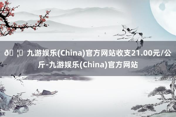 🦄九游娱乐(China)官方网站收支21.00元/公斤-九游娱乐(China)官方网站