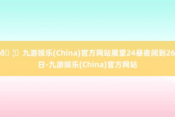 🦄九游娱乐(China)官方网站展望24昼夜间到26日-九游娱乐(China)官方网站