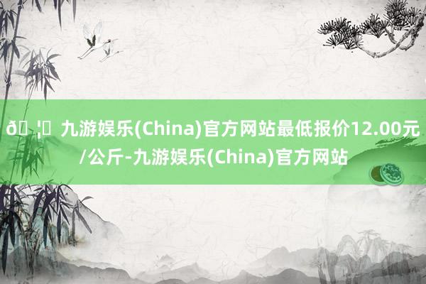 🦄九游娱乐(China)官方网站最低报价12.00元/公斤-九游娱乐(China)官方网站