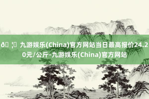 🦄九游娱乐(China)官方网站当日最高报价24.20元/公斤-九游娱乐(China)官方网站