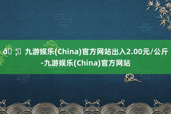 🦄九游娱乐(China)官方网站出入2.00元/公斤-九游娱乐(China)官方网站