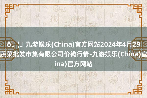 🦄九游娱乐(China)官方网站2024年4月29日运城蔬菜批发市集有限公司价钱行情-九游娱乐(China)官方网站