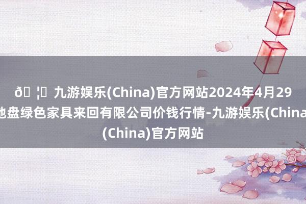 🦄九游娱乐(China)官方网站2024年4月29日遵义金地盘绿色家具来回有限公司价钱行情-九游娱乐(China)官方网站