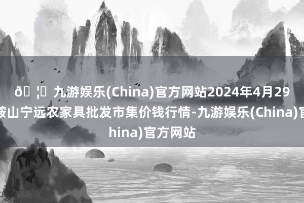 🦄九游娱乐(China)官方网站2024年4月29日辽宁鞍山宁远农家具批发市集价钱行情-九游娱乐(China)官方网站