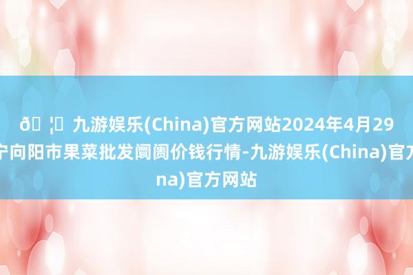 🦄九游娱乐(China)官方网站2024年4月29日辽宁向阳市果菜批发阛阓价钱行情-九游娱乐(China)官方网站