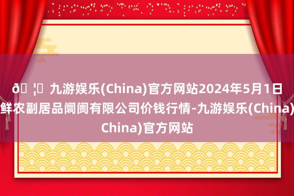 🦄九游娱乐(China)官方网站2024年5月1日吴忠市鑫鲜农副居品阛阓有限公司价钱行情-九游娱乐(China)官方网站