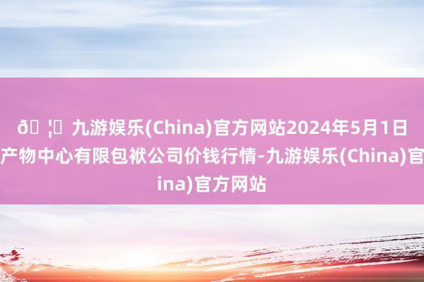 🦄九游娱乐(China)官方网站2024年5月1日南宁农产物中心有限包袱公司价钱行情-九游娱乐(China)官方网站