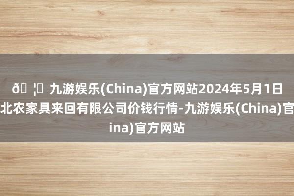 🦄九游娱乐(China)官方网站2024年5月1日南充川北农家具来回有限公司价钱行情-九游娱乐(China)官方网站