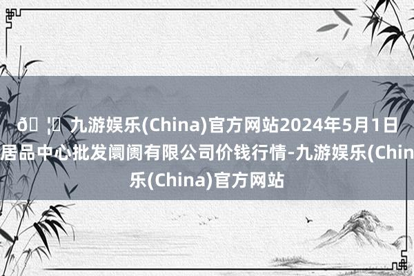 🦄九游娱乐(China)官方网站2024年5月1日南昌深圳农居品中心批发阛阓有限公司价钱行情-九游娱乐(China)官方网站