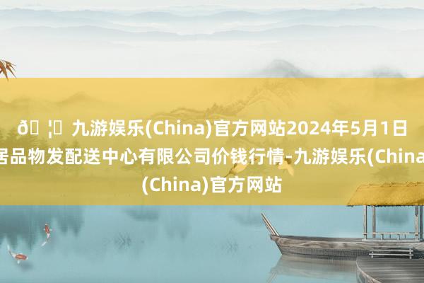 🦄九游娱乐(China)官方网站2024年5月1日南京农副居品物发配送中心有限公司价钱行情-九游娱乐(China)官方网站