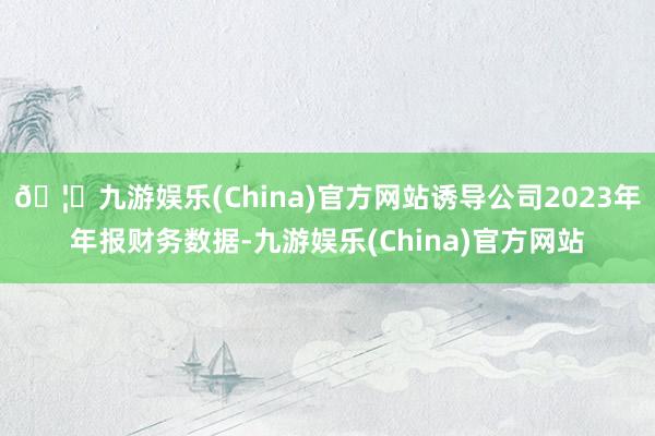 🦄九游娱乐(China)官方网站诱导公司2023年年报财务数据-九游娱乐(China)官方网站