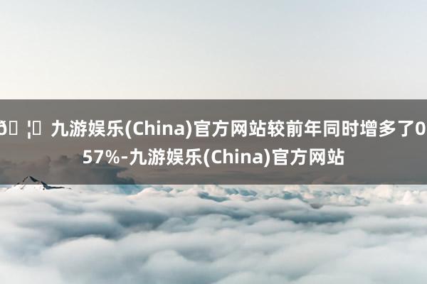 🦄九游娱乐(China)官方网站较前年同时增多了0.57%-九游娱乐(China)官方网站