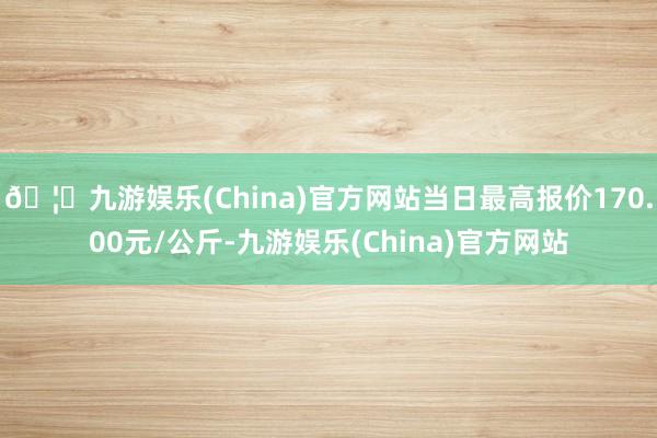 🦄九游娱乐(China)官方网站当日最高报价170.00元/公斤-九游娱乐(China)官方网站