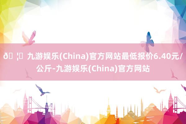 🦄九游娱乐(China)官方网站最低报价6.40元/公斤-九游娱乐(China)官方网站