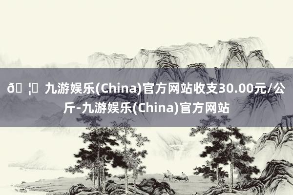 🦄九游娱乐(China)官方网站收支30.00元/公斤-九游娱乐(China)官方网站