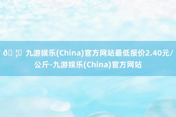 🦄九游娱乐(China)官方网站最低报价2.40元/公斤-九游娱乐(China)官方网站