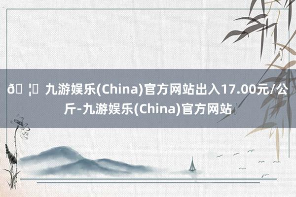 🦄九游娱乐(China)官方网站出入17.00元/公斤-九游娱乐(China)官方网站