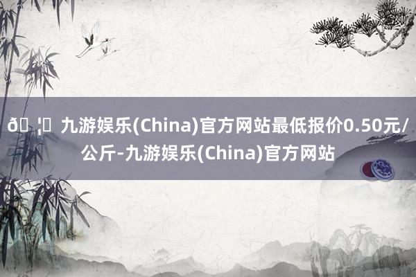 🦄九游娱乐(China)官方网站最低报价0.50元/公斤-九游娱乐(China)官方网站