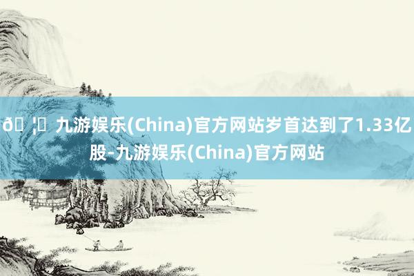 🦄九游娱乐(China)官方网站岁首达到了1.33亿股-九游娱乐(China)官方网站