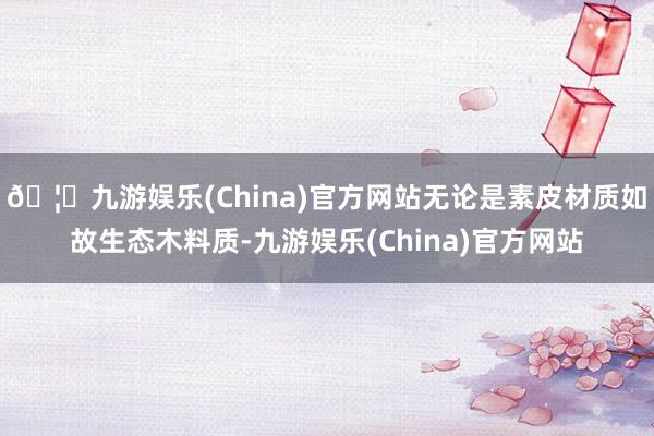 🦄九游娱乐(China)官方网站无论是素皮材质如故生态木料质-九游娱乐(China)官方网站