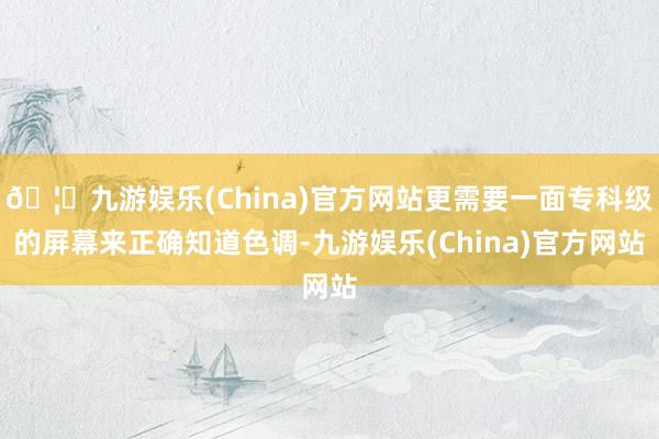 🦄九游娱乐(China)官方网站更需要一面专科级的屏幕来正确知道色调-九游娱乐(China)官方网站