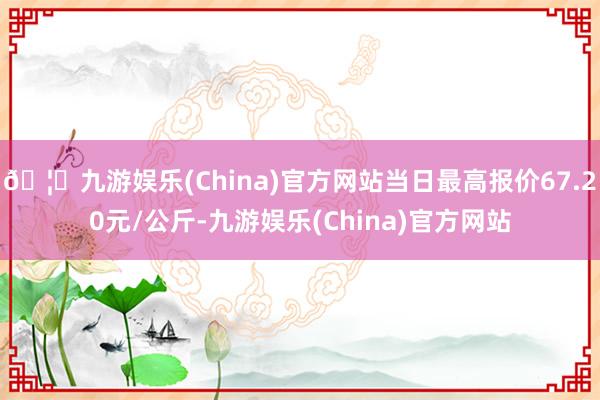 🦄九游娱乐(China)官方网站当日最高报价67.20元/公斤-九游娱乐(China)官方网站