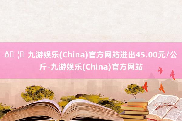 🦄九游娱乐(China)官方网站进出45.00元/公斤-九游娱乐(China)官方网站