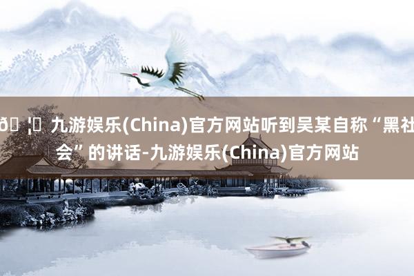 🦄九游娱乐(China)官方网站听到吴某自称“黑社会”的讲话-九游娱乐(China)官方网站