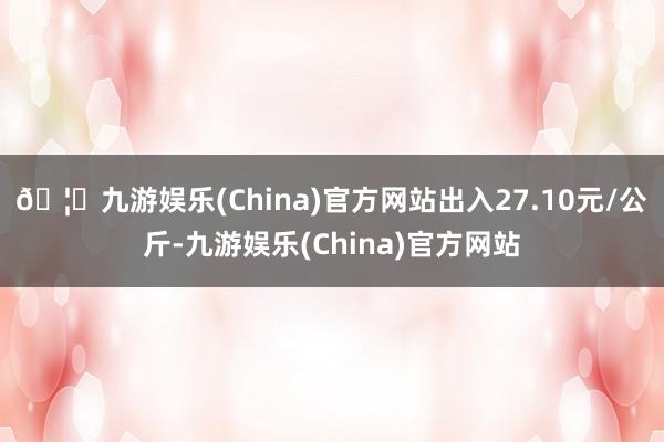 🦄九游娱乐(China)官方网站出入27.10元/公斤-九游娱乐(China)官方网站