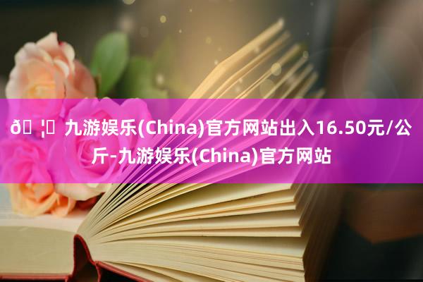 🦄九游娱乐(China)官方网站出入16.50元/公斤-九游娱乐(China)官方网站