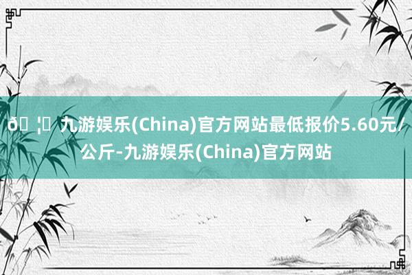 🦄九游娱乐(China)官方网站最低报价5.60元/公斤-九游娱乐(China)官方网站