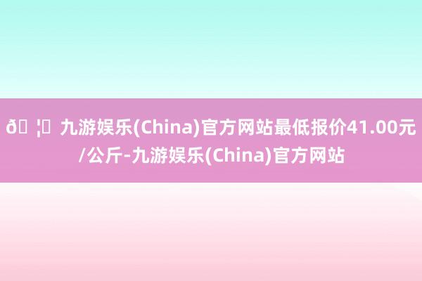 🦄九游娱乐(China)官方网站最低报价41.00元/公斤-九游娱乐(China)官方网站