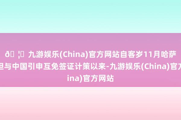 🦄九游娱乐(China)官方网站自客岁11月哈萨克斯坦与中国引申互免签证计策以来-九游娱乐(China)官方网站