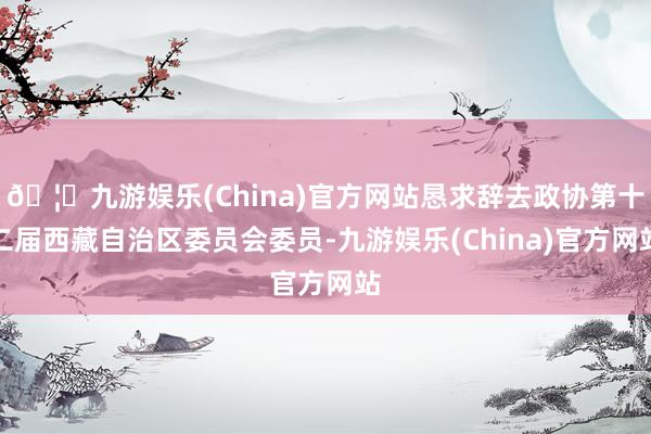 🦄九游娱乐(China)官方网站恳求辞去政协第十二届西藏自治区委员会委员-九游娱乐(China)官方网站