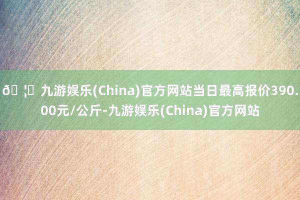 🦄九游娱乐(China)官方网站当日最高报价390.00元/公斤-九游娱乐(China)官方网站