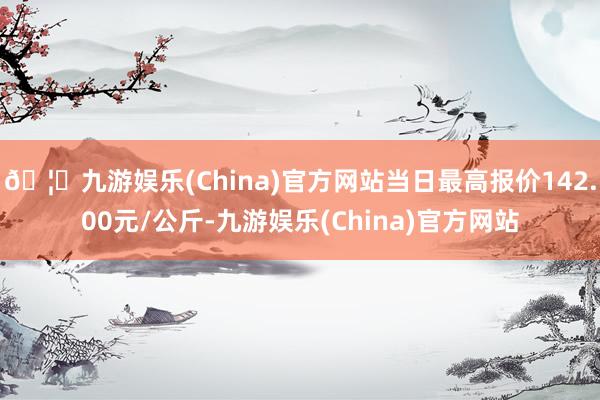 🦄九游娱乐(China)官方网站当日最高报价142.00元/公斤-九游娱乐(China)官方网站