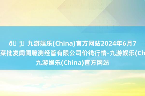 🦄九游娱乐(China)官方网站2024年6月7日广州江南果菜批发阛阓臆测经管有限公司价钱行情-九游娱乐(China)官方网站